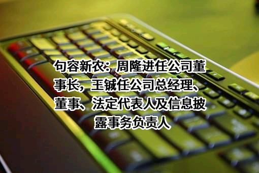 句容新农：周隆进任公司董事长，王铖任公司总经理、董事、法定代表人及信息披露事务负责人