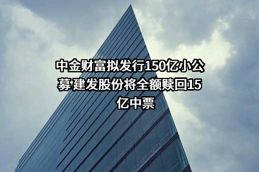 中金财富拟发行150亿小公募 建发股份将全额赎回15亿中票