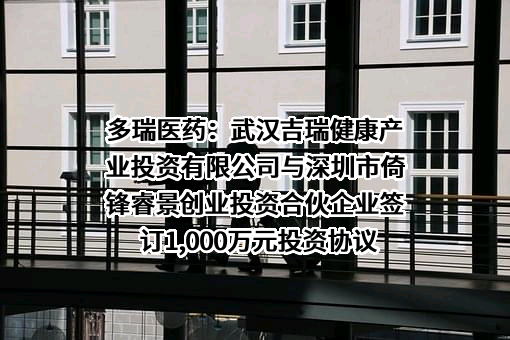 多瑞医药：武汉吉瑞健康产业投资有限公司与深圳市倚锋睿景创业投资合伙企业签订1,000万元投资协议