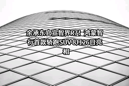 余承东官宣智界R7！鸿蒙智行首款轿跑SUV 8月26日亮相