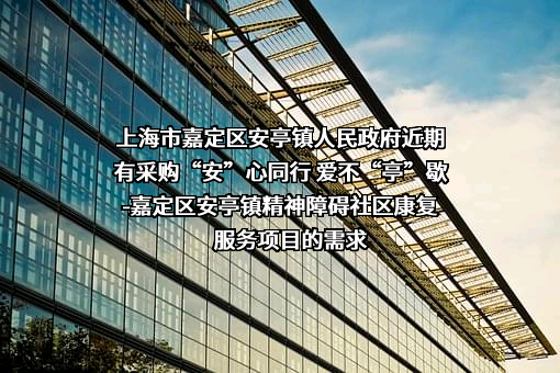 上海市嘉定区安亭镇人民政府近期有采购“安”心同行 爱不“亭”歇-嘉定区安亭镇精神障碍社区康复服务项目的需求