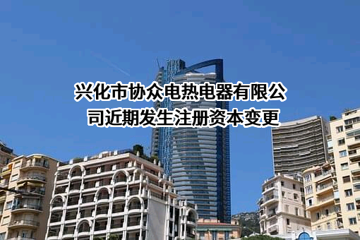 兴化市协众电热电器有限公司近期发生注册资本变更