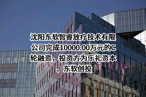 沈阳东软智睿放疗技术有限公司完成10000.00万元的C轮融资，投资方为乐礼资本、东软创投