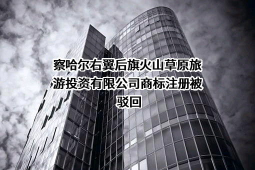 察哈尔右翼后旗火山草原旅游投资有限公司商标注册被驳回