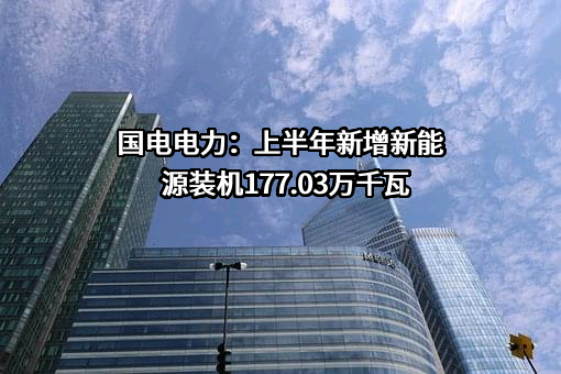 国电电力：上半年新增新能源装机177.03万千瓦