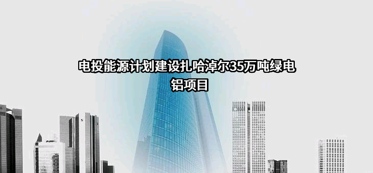 电投能源计划建设扎哈淖尔35万吨绿电铝项目