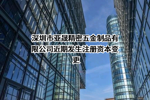 深圳市亚晟精密五金制品有限公司近期发生注册资本变更