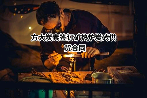 方大炭素签订矿热炉炭砖供货合同