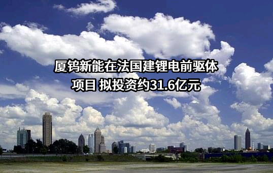 厦钨新能在法国建锂电前驱体项目 拟投资约31.6亿元