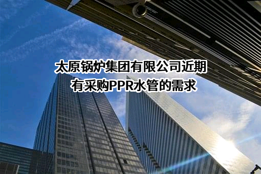 太原锅炉集团有限公司近期有采购PPR水管的需求