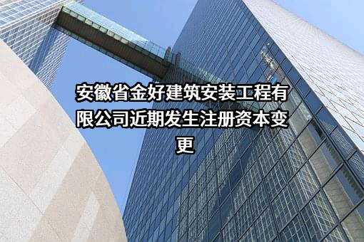 安徽省金好建筑安装工程有限公司近期发生注册资本变更