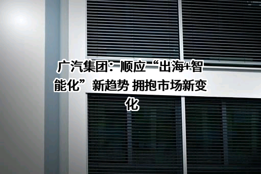 广汽集团：顺应“出海+智能化”新趋势 拥抱市场新变化