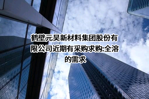 鹤壁元昊新材料集团股份有限公司近期有采购求购:全溶的需求