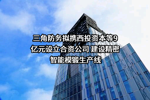 三角防务拟携西投资本等9亿元设立合资公司 建设精密智能模锻生产线