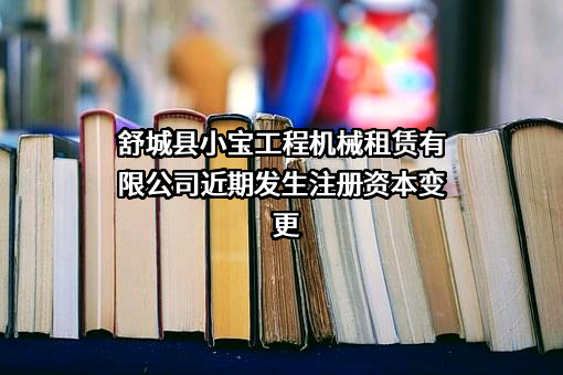 舒城县小宝工程机械租赁有限公司近期发生注册资本变更