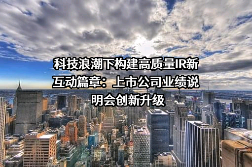 科技浪潮下构建高质量IR新互动篇章：上市公司业绩说明会创新升级