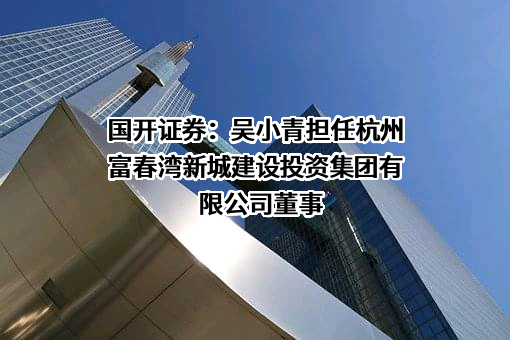 国开证券：吴小青担任杭州富春湾新城建设投资集团有限公司董事