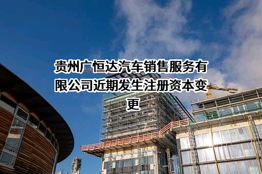 贵州广恒达汽车销售服务有限公司近期发生注册资本变更
