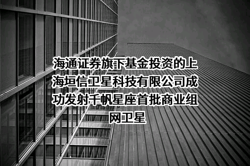 海通证券旗下基金投资的上海垣信卫星科技有限公司成功发射千帆星座首批商业组网卫星