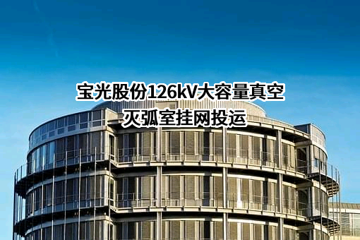 宝光股份126kV大容量真空灭弧室挂网投运