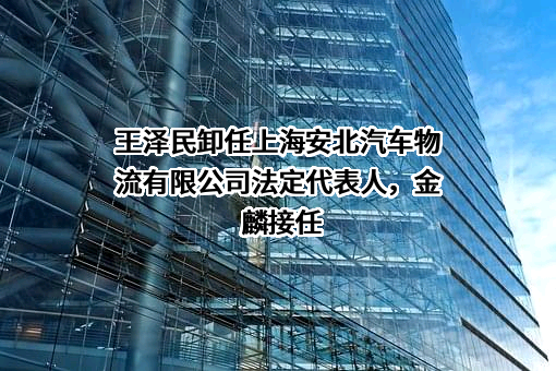 王泽民卸任上海安北汽车物流有限公司法定代表人，金麟接任