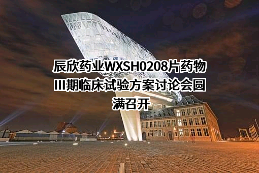 辰欣药业WXSH0208片药物Ⅲ期临床试验方案讨论会圆满召开