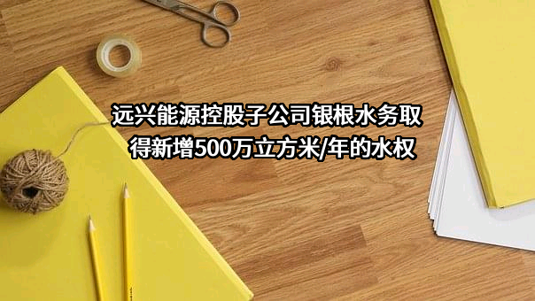 远兴能源控股子公司银根水务取得新增500万立方米/年的水权