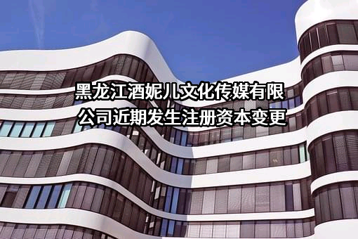 黑龙江酒妮儿文化传媒有限公司近期发生注册资本变更
