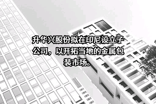 升华兴股份拟在印尼设立子公司，以开拓当地的金属包装市场。