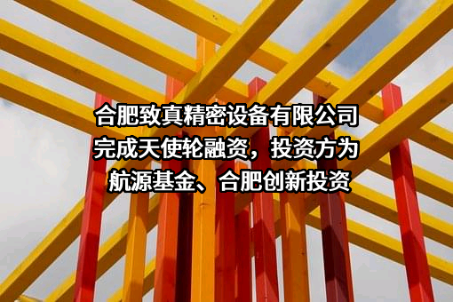 合肥致真精密设备有限公司完成天使轮融资，投资方为航源基金、合肥创新投资