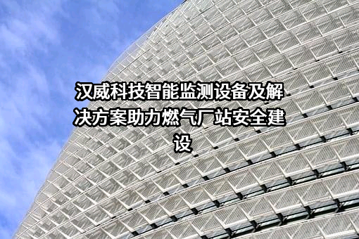 汉威科技智能监测设备及解决方案助力燃气厂站安全建设