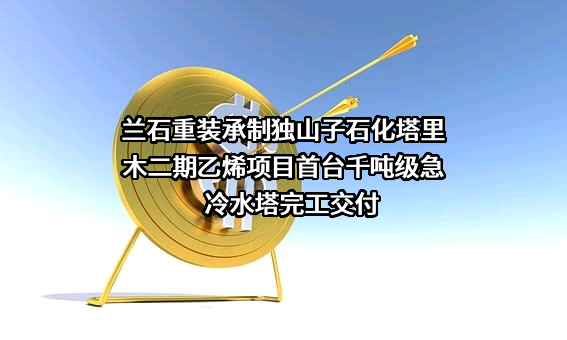 兰石重装承制独山子石化塔里木二期乙烯项目首台千吨级急冷水塔完工交付