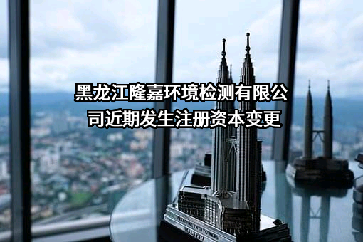 黑龙江隆嘉环境检测有限公司近期发生注册资本变更