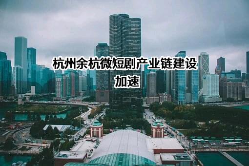 杭州余杭微短剧产业链建设加速