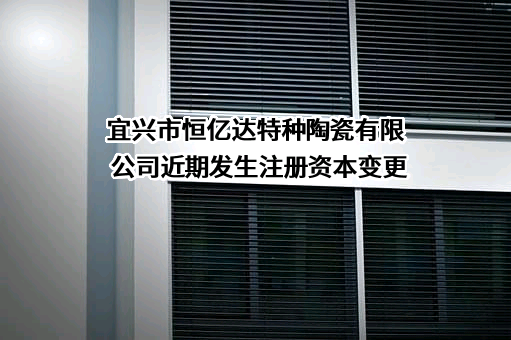 宜兴市恒亿达特种陶瓷有限公司近期发生注册资本变更