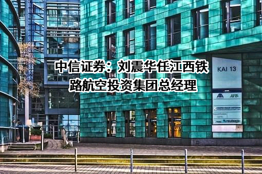 中信证券：刘震华任江西铁路航空投资集团总经理