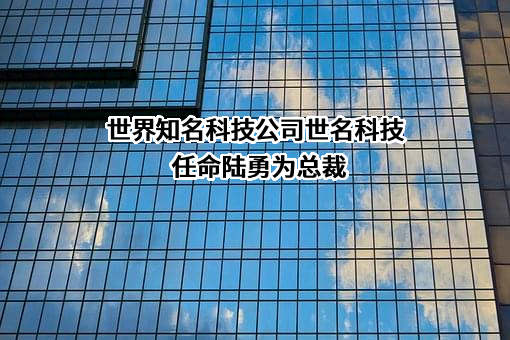 世界知名科技公司世名科技任命陆勇为总裁