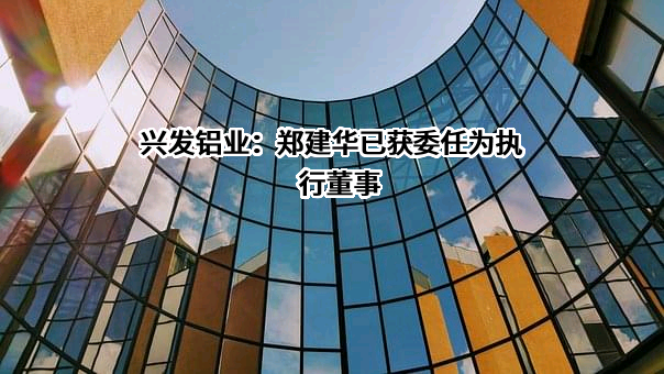 兴发铝业：郑建华已获委任为执行董事