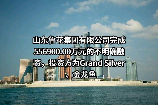 山东鲁花集团有限公司完成556900.00万元的不明确融资，投资方为Grand Silver、金龙鱼