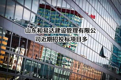 山东和易达建设管理有限公司近期招投标项目多