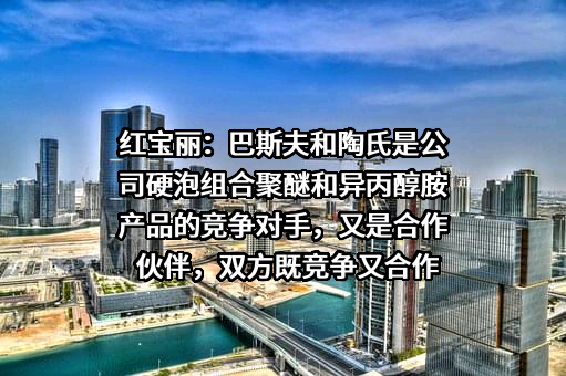 红宝丽：巴斯夫和陶氏是公司硬泡组合聚醚和异丙醇胺产品的竞争对手，又是合作伙伴，双方既竞争又合作