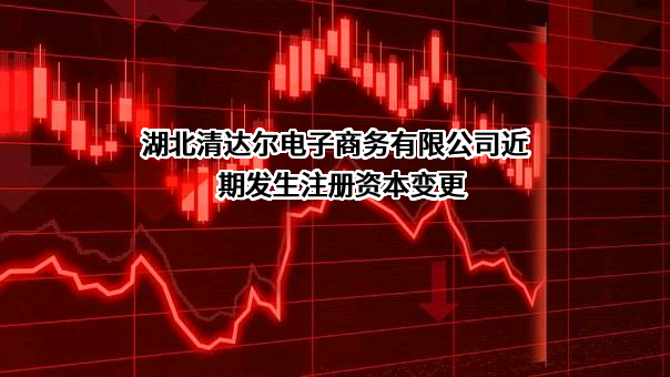 湖北清达尔电子商务有限公司近期发生注册资本变更