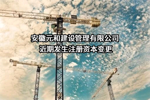安徽元和建设管理有限公司近期发生注册资本变更