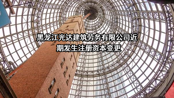 黑龙江光达建筑劳务有限公司近期发生注册资本变更