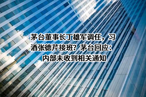 茅台董事长丁雄军调任，习酒张德芹接班？茅台回应：内部未收到相关通知