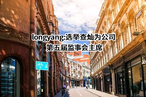  longyang:选举查灿为公司第五届监事会主席