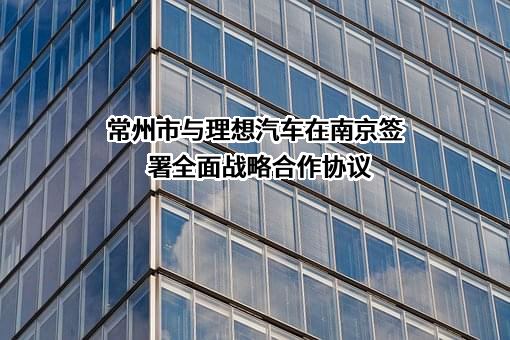 常州市与理想汽车在南京签署全面战略合作协议