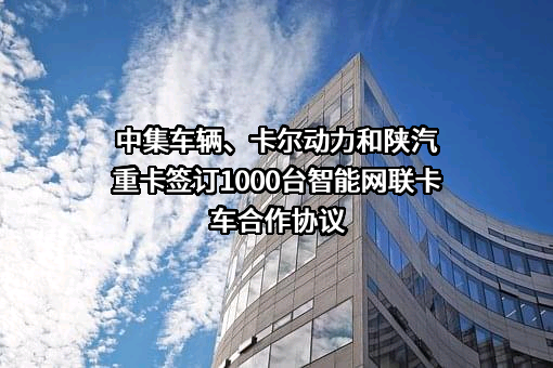 中集车辆、卡尔动力和陕汽重卡签订1000台智能网联卡车合作协议