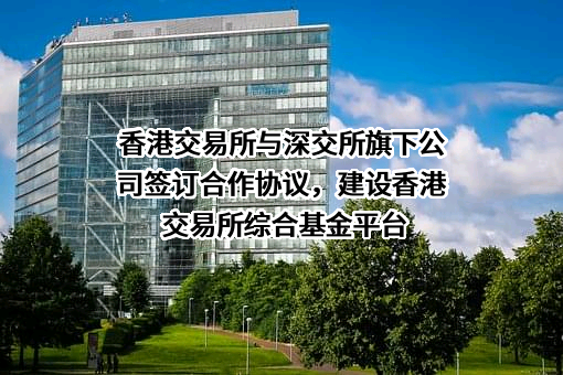 香港交易所与深交所旗下公司签订合作协议，建设香港交易所综合基金平台