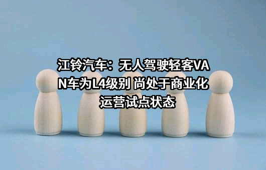 江铃汽车：无人驾驶轻客VAN车为L4级别 尚处于商业化运营试点状态